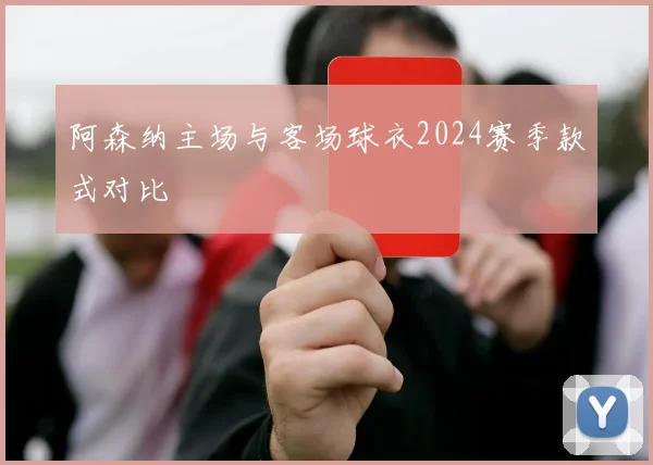 阿森纳主场与客场球衣2024赛季款式对比