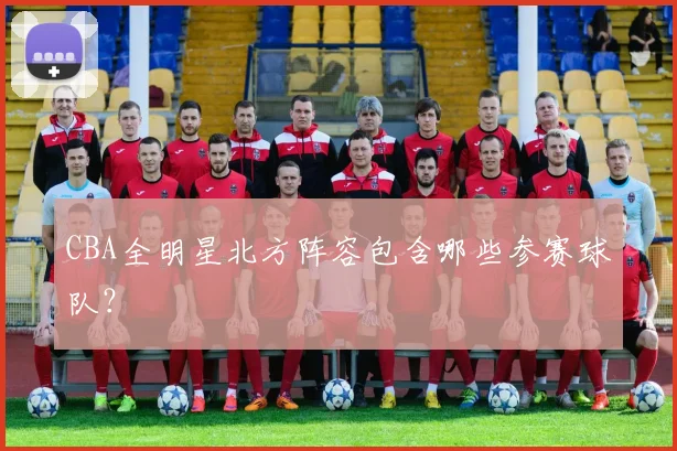 CBA全明星北方阵容包含哪些参赛球队？